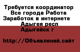 Требуется координатор - Все города Работа » Заработок в интернете   . Адыгея респ.,Адыгейск г.